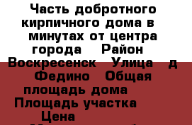 Часть добротного кирпичного дома в 5 минутах от центра города! › Район ­ Воскресенск › Улица ­ д.Федино › Общая площадь дома ­ 31 › Площадь участка ­ 11 › Цена ­ 1 800 000 - Московская обл., Воскресенский р-н, Воскресенск г. Недвижимость » Дома, коттеджи, дачи продажа   